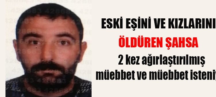 Eski esini ve kizlarini öldüren sahsa 2 kez agirlastirilmis müebbet ve müebbet isteniyor